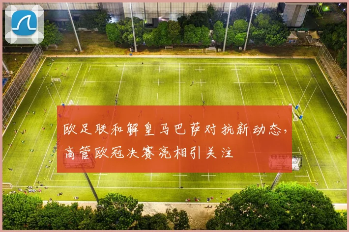 欧足联和解皇马巴萨对抗新动态,高管欧冠决赛亮相引关注