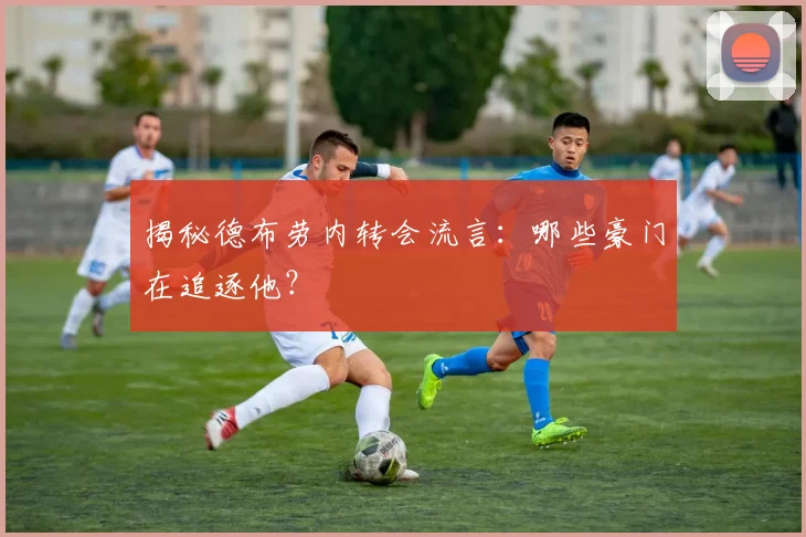 揭秘德布劳内转会流言:哪些豪门在追逐他?
