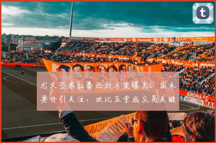 尤文签弗拉泰西新方案曝光：国米要价引关注，坎比亚索成交易关键