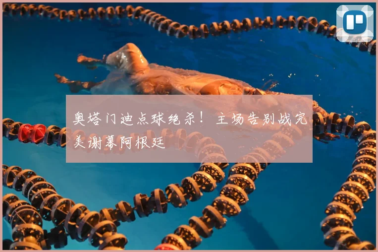 奥塔门迪点球绝杀！主场告别战完美谢幕阿根廷