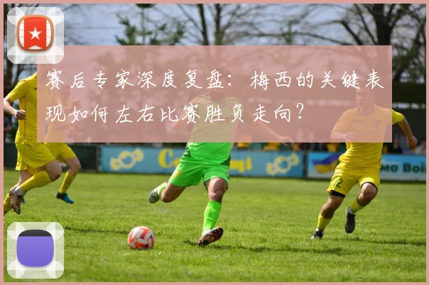 赛后专家深度复盘:梅西的关键表现如何左右比赛胜负走向?