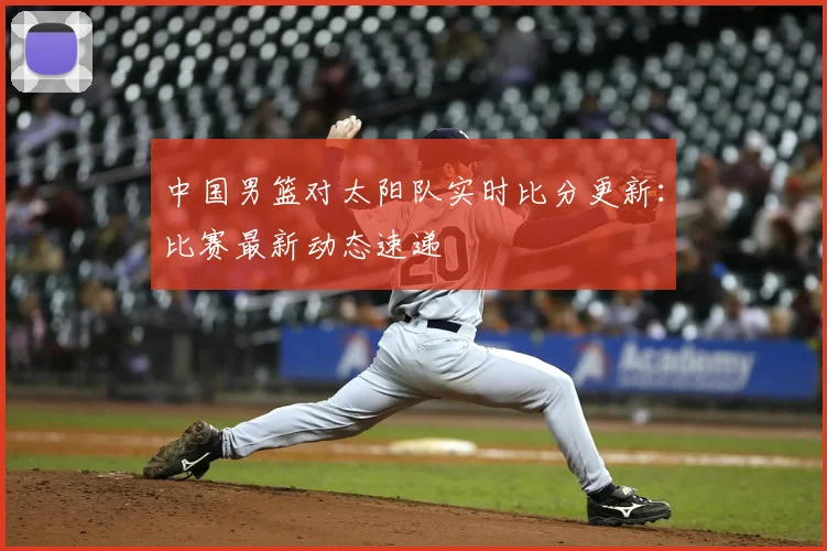 中国男篮对太阳队实时比分更新：比赛最新动态速递