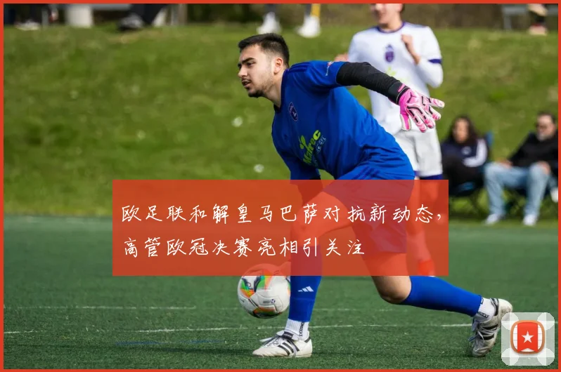 欧足联和解皇马巴萨对抗新动态,高管欧冠决赛亮相引关注