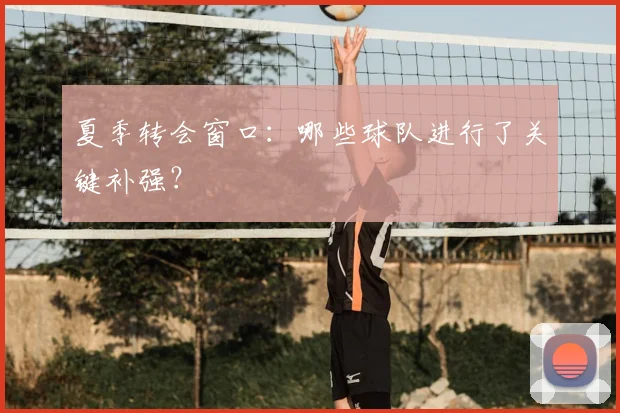 夏季转会窗口：哪些球队进行了关键补强？