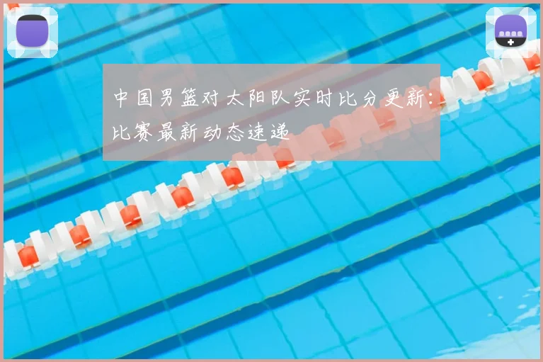 中国男篮对太阳队实时比分更新：比赛最新动态速递