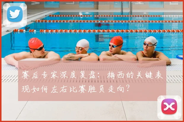 赛后专家深度复盘:梅西的关键表现如何左右比赛胜负走向?