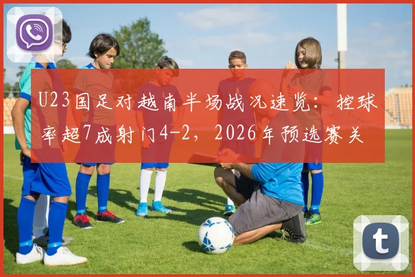 U23国足对越南半场战况速览：控球率超7成射门4-2，2026年预选赛关键数据解读