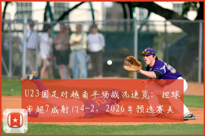 U23国足对越南半场战况速览：控球率超7成射门4-2，2026年预选赛关键数据解读